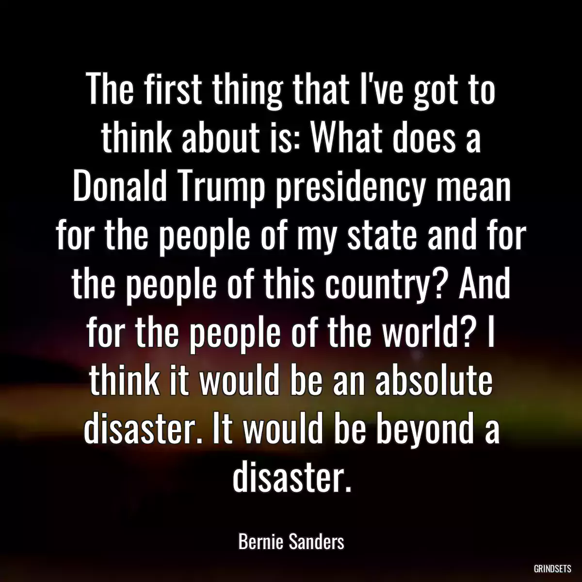 The first thing that I\'ve got to think about is: What does a Donald Trump presidency mean for the people of my state and for the people of this country? And for the people of the world? I think it would be an absolute disaster. It would be beyond a disaster.