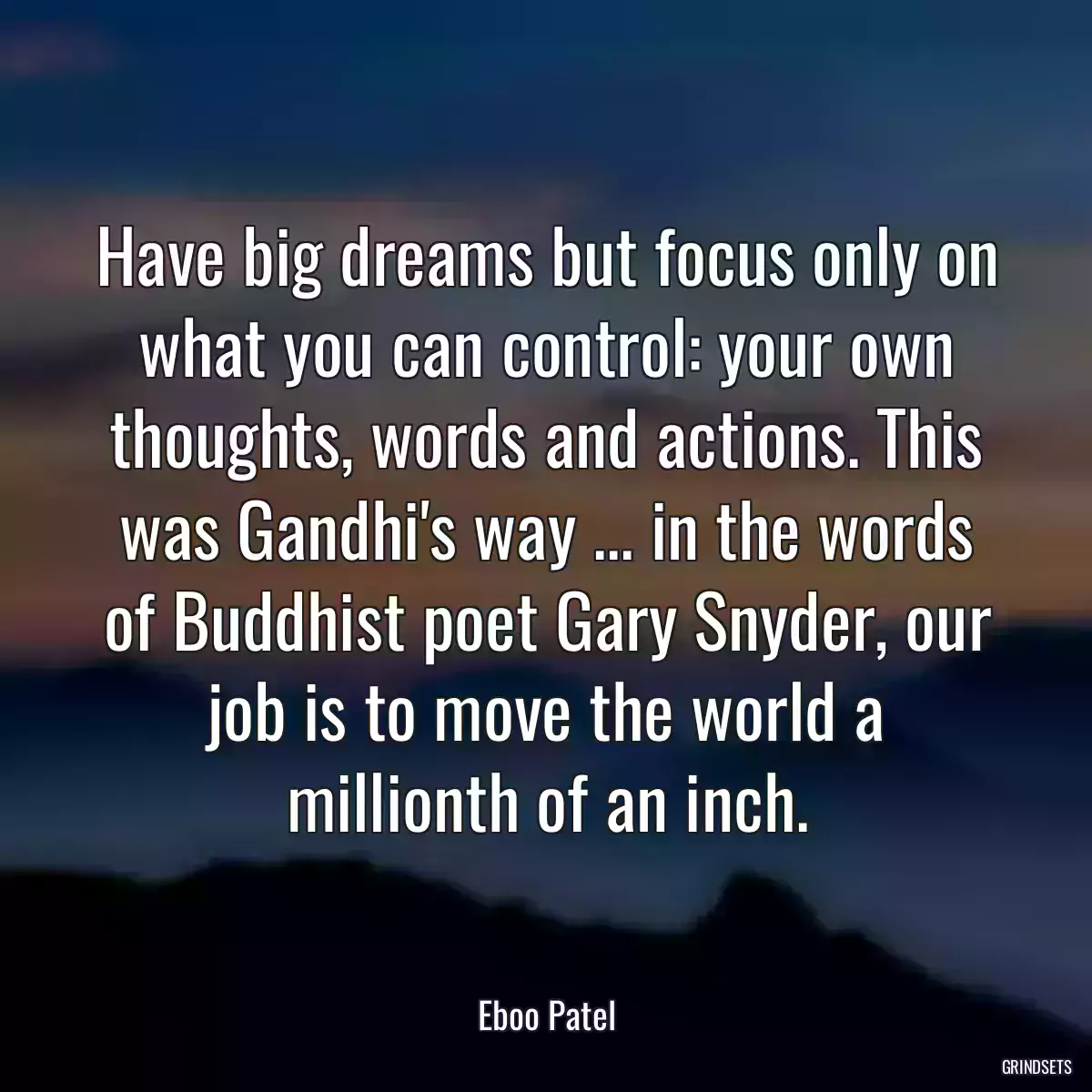 Have big dreams but focus only on what you can control: your own thoughts, words and actions. This was Gandhi\'s way ... in the words of Buddhist poet Gary Snyder, our job is to move the world a millionth of an inch.