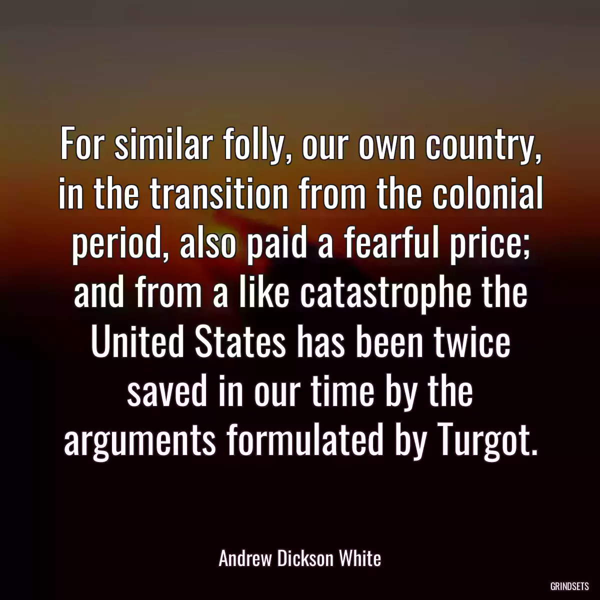 For similar folly, our own country, in the transition from the colonial period, also paid a fearful price; and from a like catastrophe the United States has been twice saved in our time by the arguments formulated by Turgot.