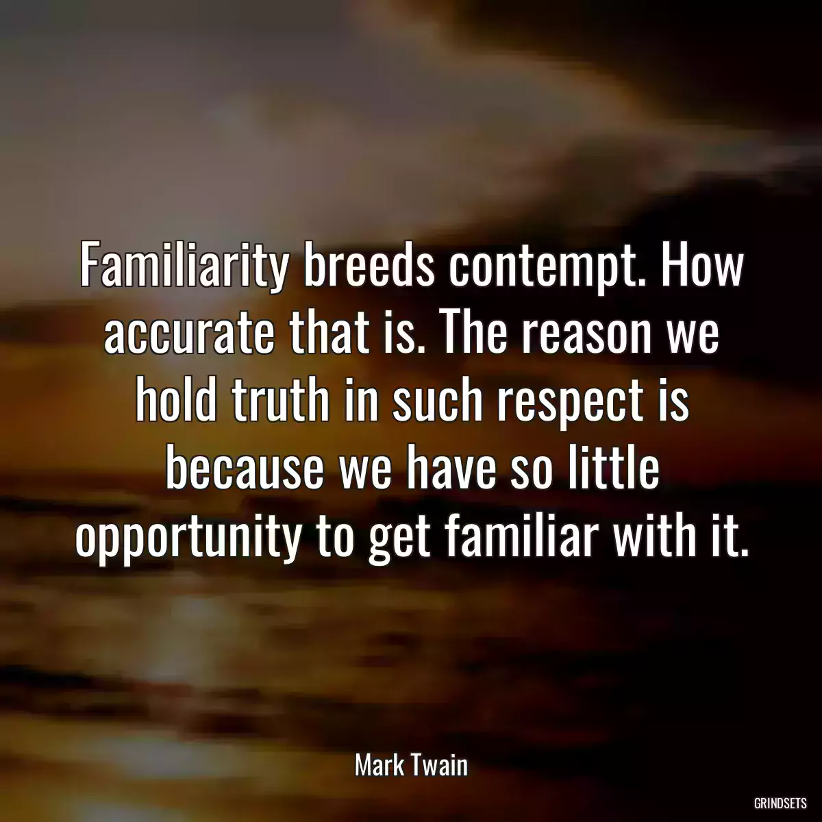 Familiarity breeds contempt. How accurate that is. The reason we hold truth in such respect is because we have so little opportunity to get familiar with it.