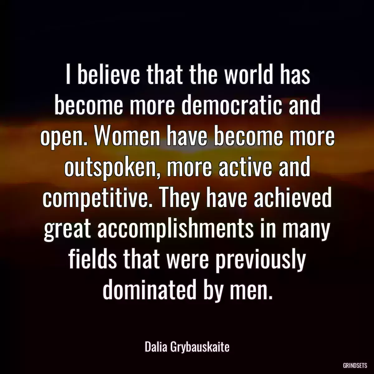 I believe that the world has become more democratic and open. Women have become more outspoken, more active and competitive. They have achieved great accomplishments in many fields that were previously dominated by men.