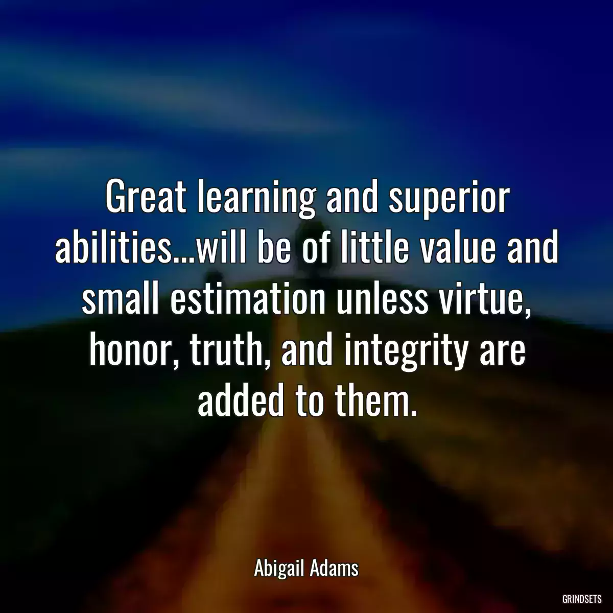 Great learning and superior abilities...will be of little value and small estimation unless virtue, honor, truth, and integrity are added to them.