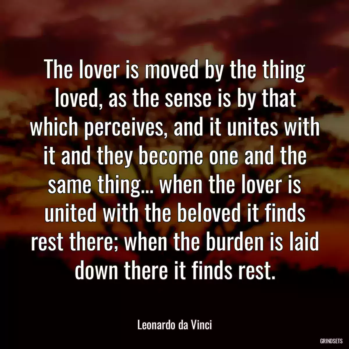 The lover is moved by the thing loved, as the sense is by that which perceives, and it unites with it and they become one and the same thing... when the lover is united with the beloved it finds rest there; when the burden is laid down there it finds rest.