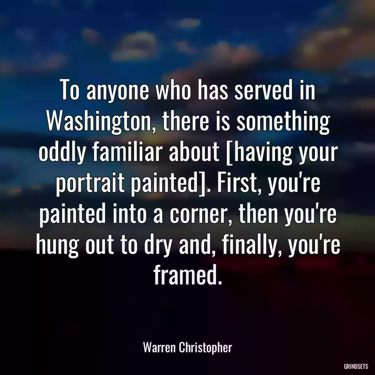 To anyone who has served in Washington, there is something oddly familiar about [having your portrait painted]. First, you\'re painted into a corner, then you\'re hung out to dry and, finally, you\'re framed.