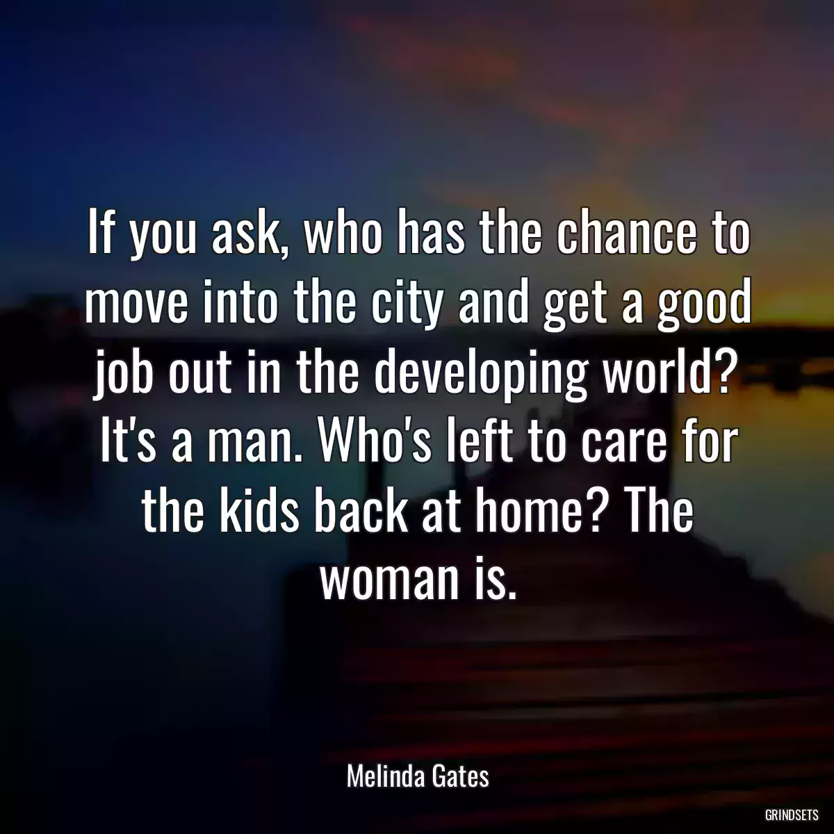 If you ask, who has the chance to move into the city and get a good job out in the developing world? It\'s a man. Who\'s left to care for the kids back at home? The woman is.