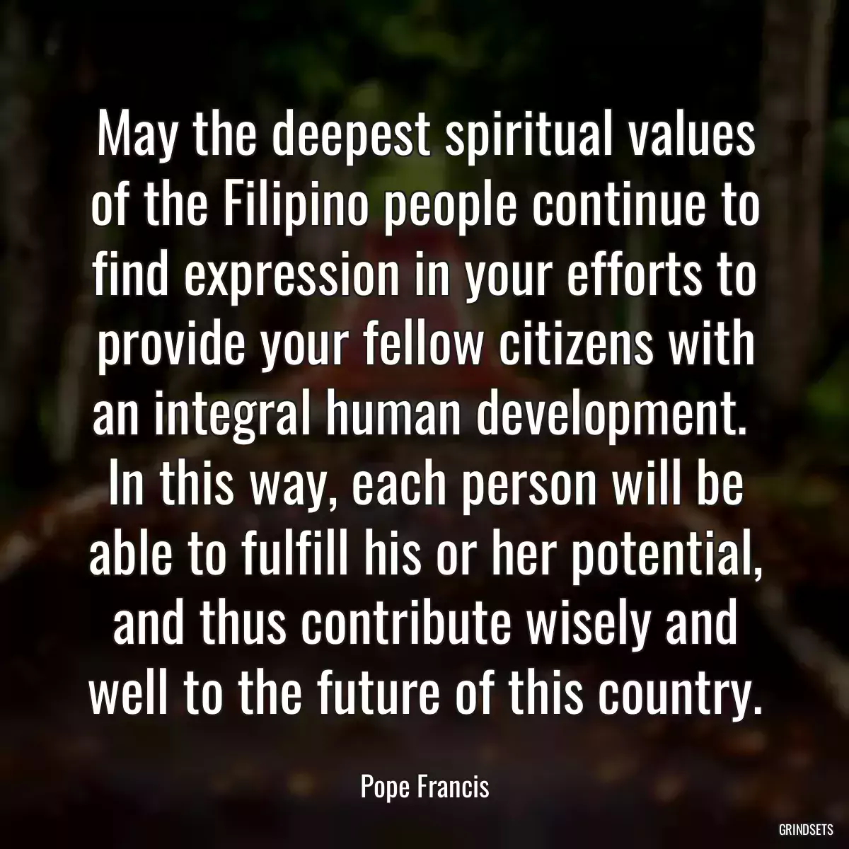 May the deepest spiritual values of the Filipino people continue to find expression in your efforts to provide your fellow citizens with an integral human development.  In this way, each person will be able to fulfill his or her potential, and thus contribute wisely and well to the future of this country.