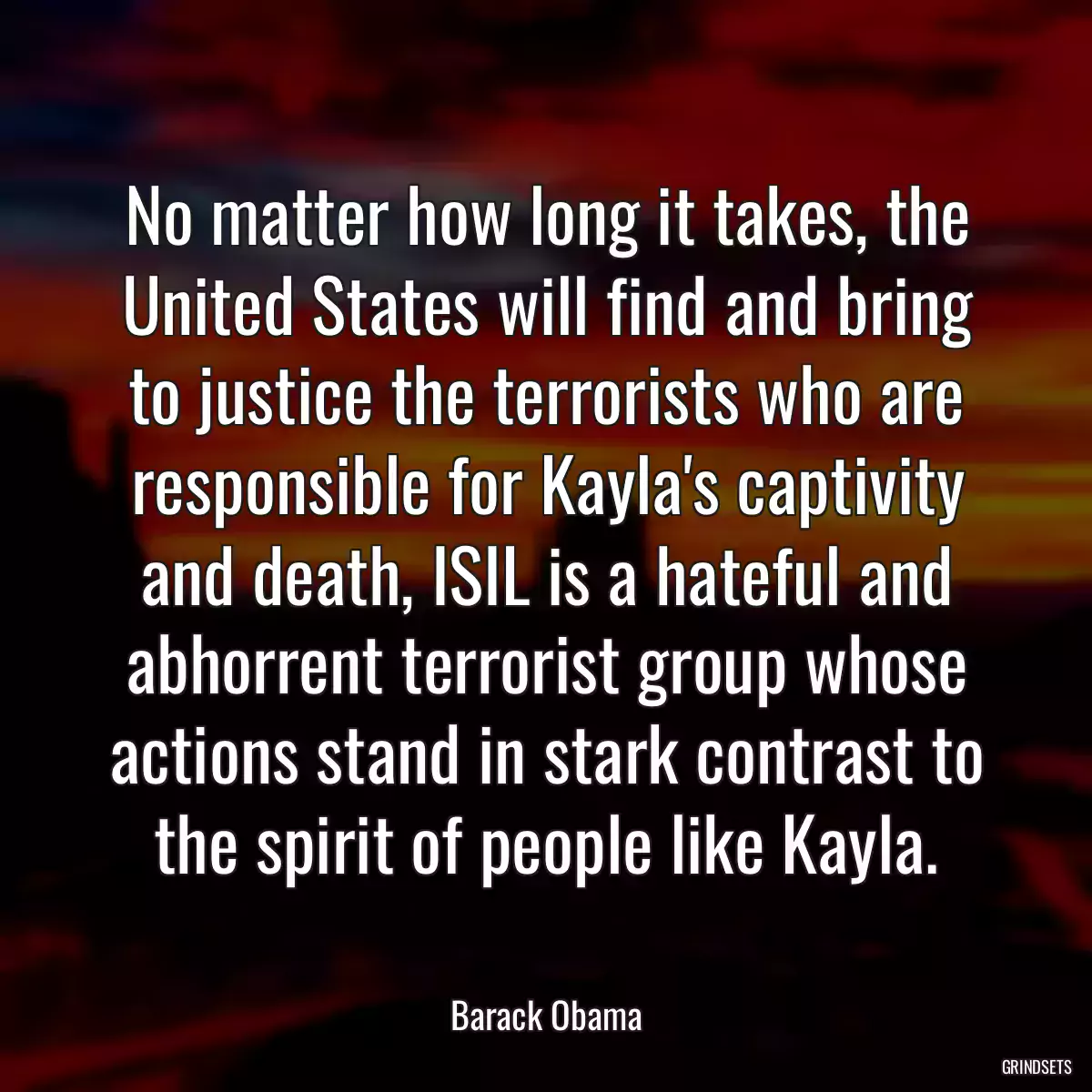 No matter how long it takes, the United States will find and bring to justice the terrorists who are responsible for Kayla\'s captivity and death, ISIL is a hateful and abhorrent terrorist group whose actions stand in stark contrast to the spirit of people like Kayla.