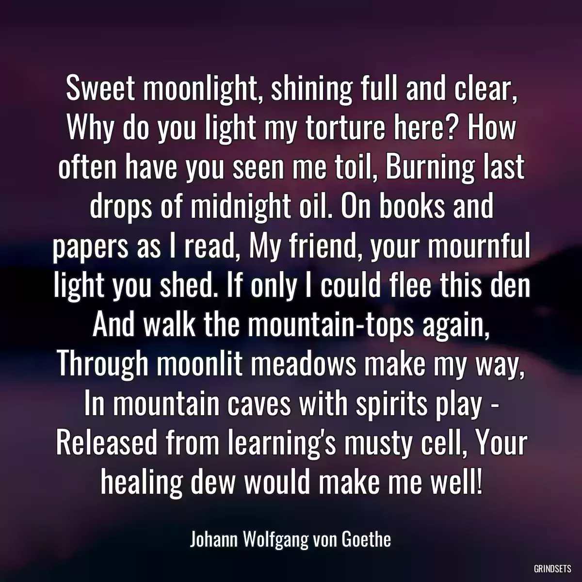 Sweet moonlight, shining full and clear, Why do you light my torture here? How often have you seen me toil, Burning last drops of midnight oil. On books and papers as I read, My friend, your mournful light you shed. If only I could flee this den And walk the mountain-tops again, Through moonlit meadows make my way, In mountain caves with spirits play - Released from learning\'s musty cell, Your healing dew would make me well!
