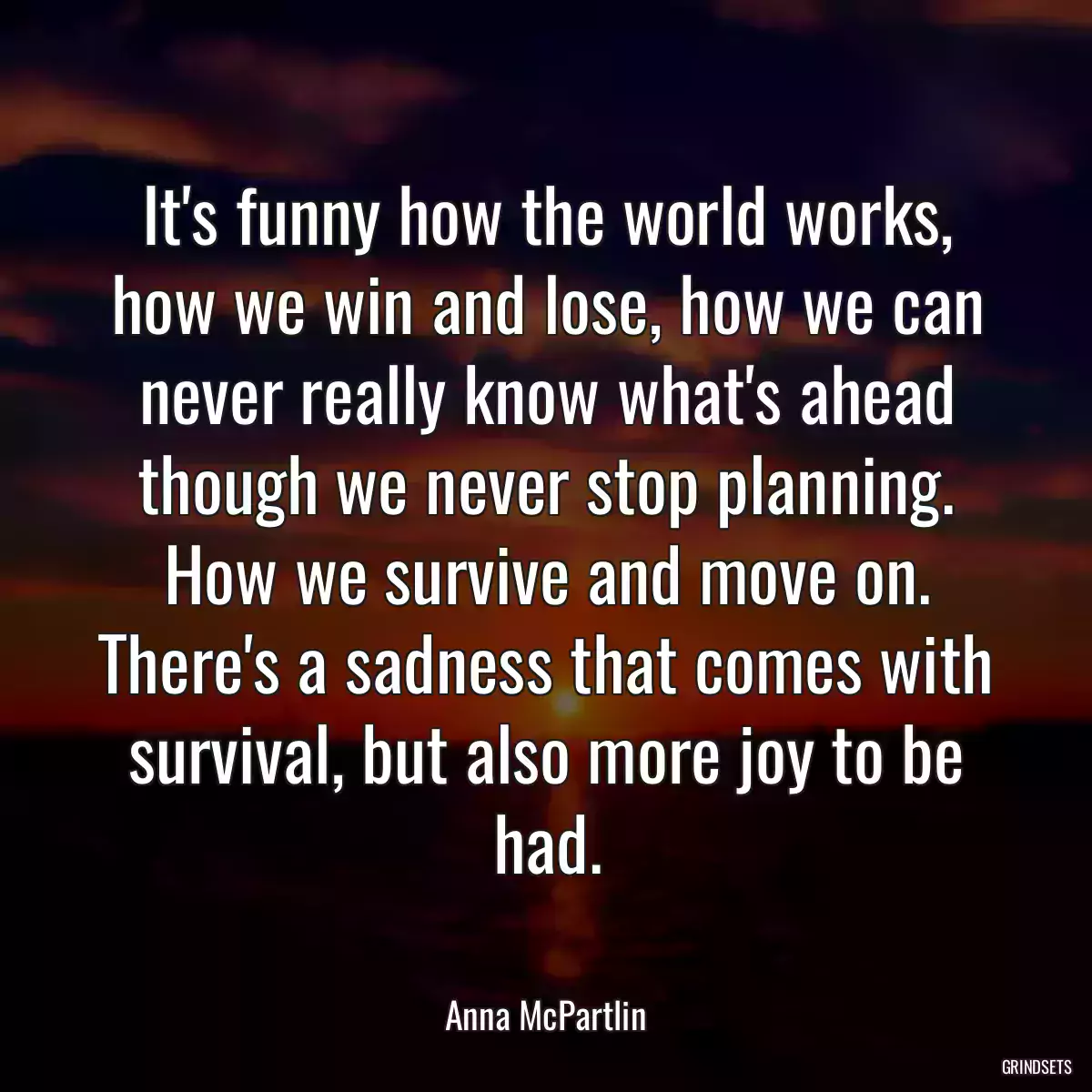 It\'s funny how the world works, how we win and lose, how we can never really know what\'s ahead though we never stop planning. How we survive and move on. There\'s a sadness that comes with survival, but also more joy to be had.