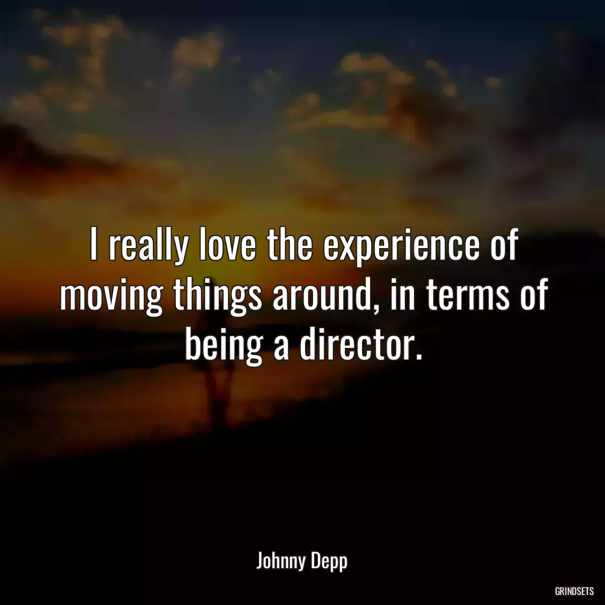 I really love the experience of moving things around, in terms of being a director.