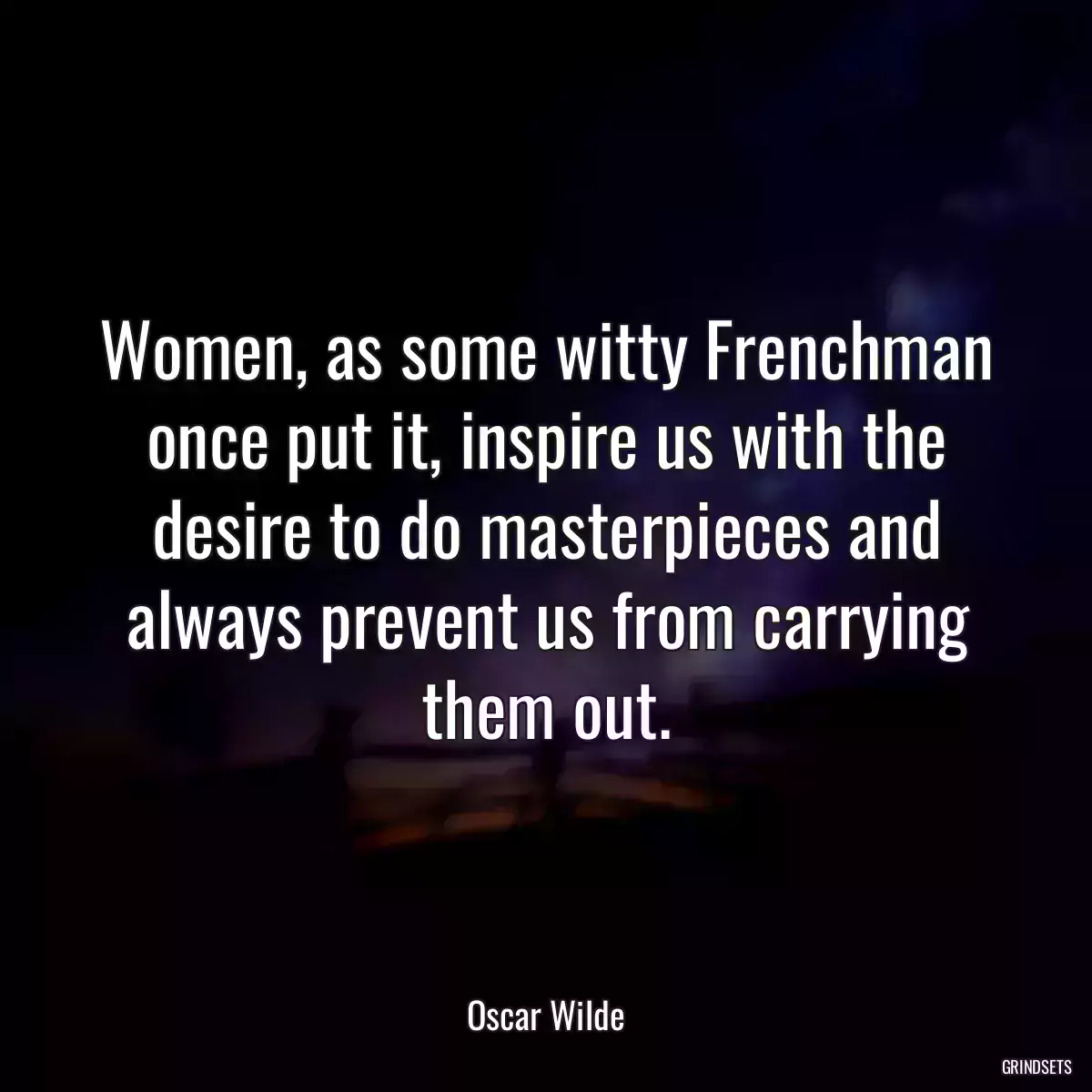 Women, as some witty Frenchman once put it, inspire us with the desire to do masterpieces and always prevent us from carrying them out.