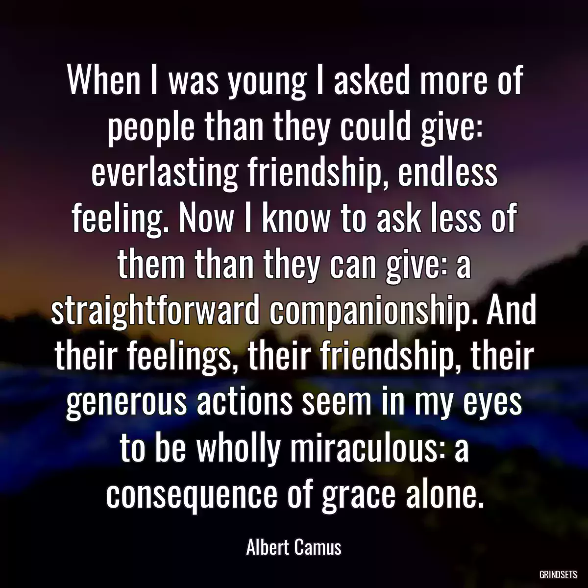 When I was young I asked more of people than they could give: everlasting friendship, endless feeling. Now I know to ask less of them than they can give: a straightforward companionship. And their feelings, their friendship, their generous actions seem in my eyes to be wholly miraculous: a consequence of grace alone.