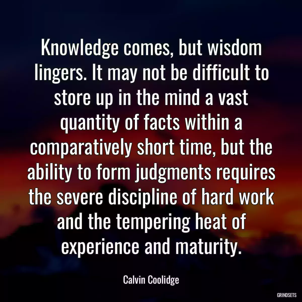 Knowledge comes, but wisdom lingers. It may not be difficult to store up in the mind a vast quantity of facts within a comparatively short time, but the ability to form judgments requires the severe discipline of hard work and the tempering heat of experience and maturity.