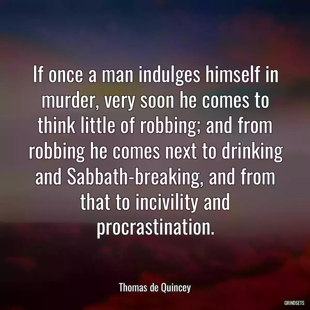 If once a man indulges himself in murder, very soon he comes to think little of robbing; and from robbing he comes next to drinking and Sabbath-breaking, and from that to incivility and procrastination.