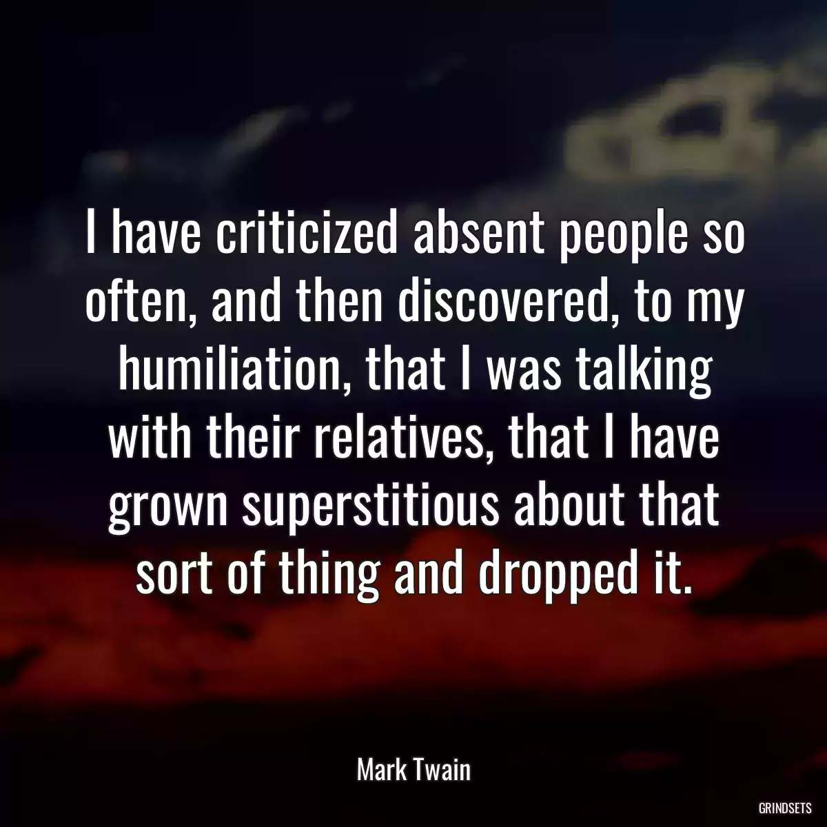I have criticized absent people so often, and then discovered, to my humiliation, that I was talking with their relatives, that I have grown superstitious about that sort of thing and dropped it.