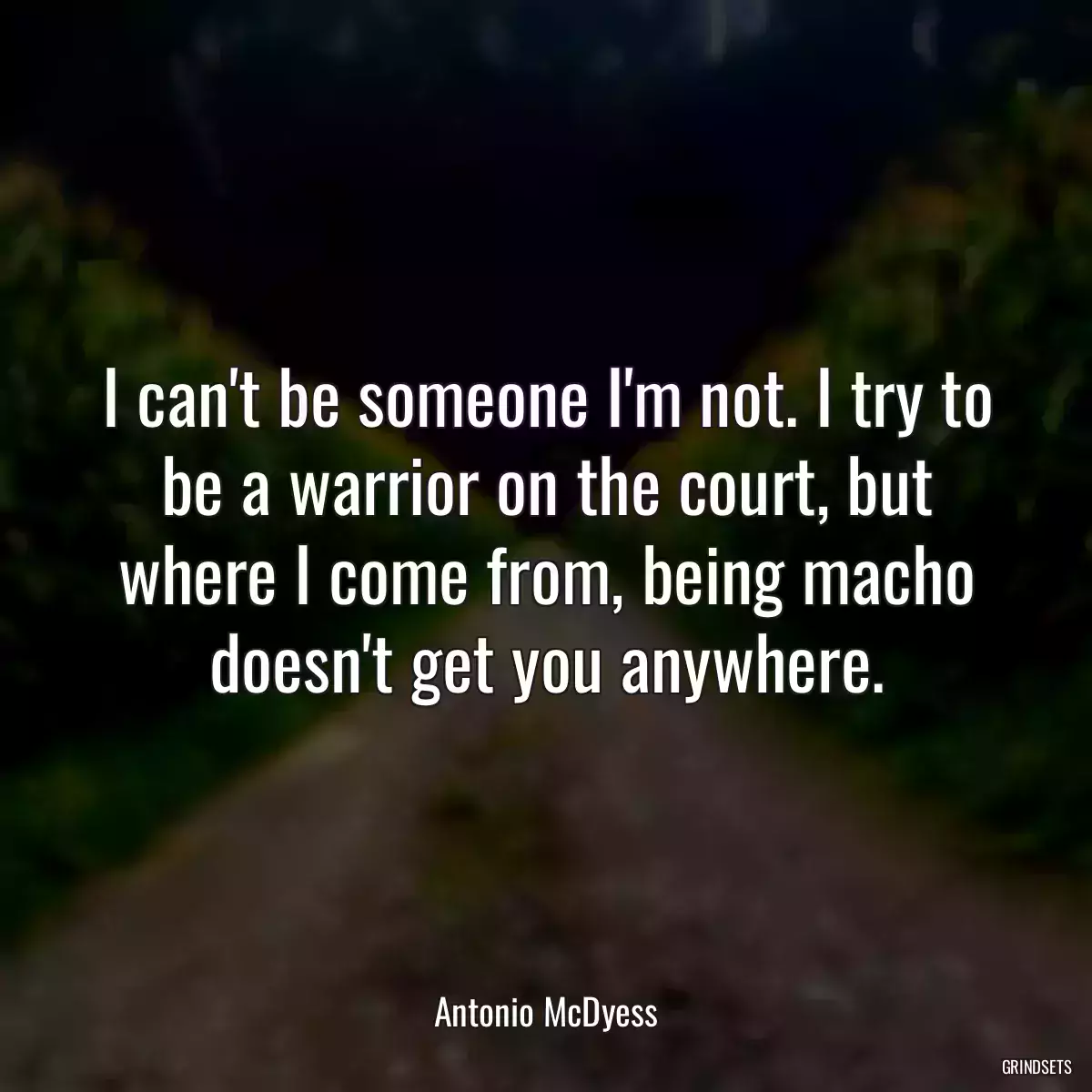 I can\'t be someone I\'m not. I try to be a warrior on the court, but where I come from, being macho doesn\'t get you anywhere.