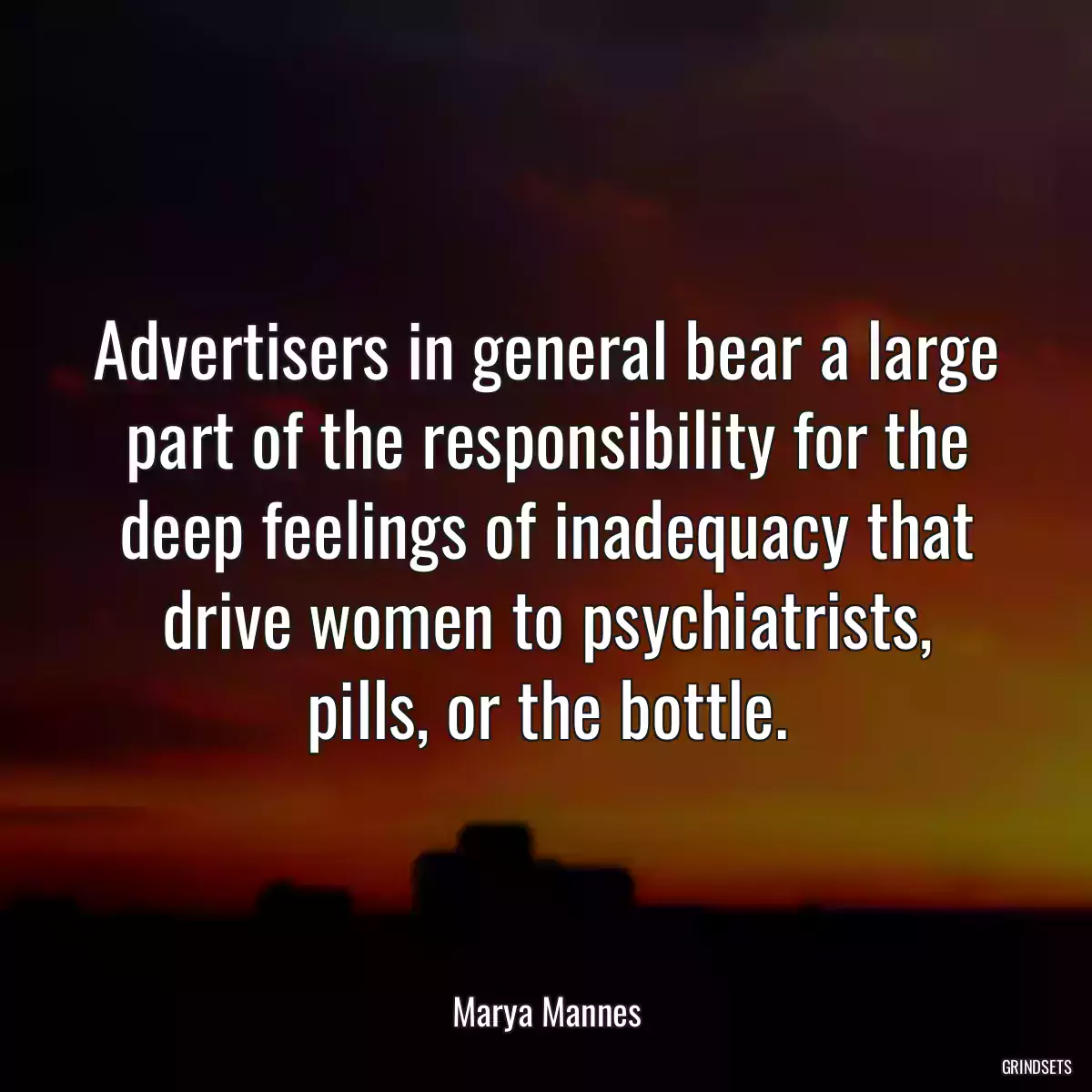 Advertisers in general bear a large part of the responsibility for the deep feelings of inadequacy that drive women to psychiatrists, pills, or the bottle.