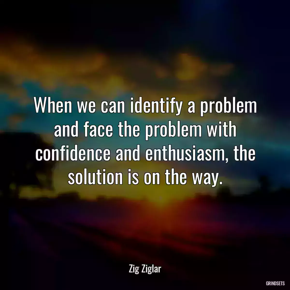 When we can identify a problem and face the problem with confidence and enthusiasm, the solution is on the way.