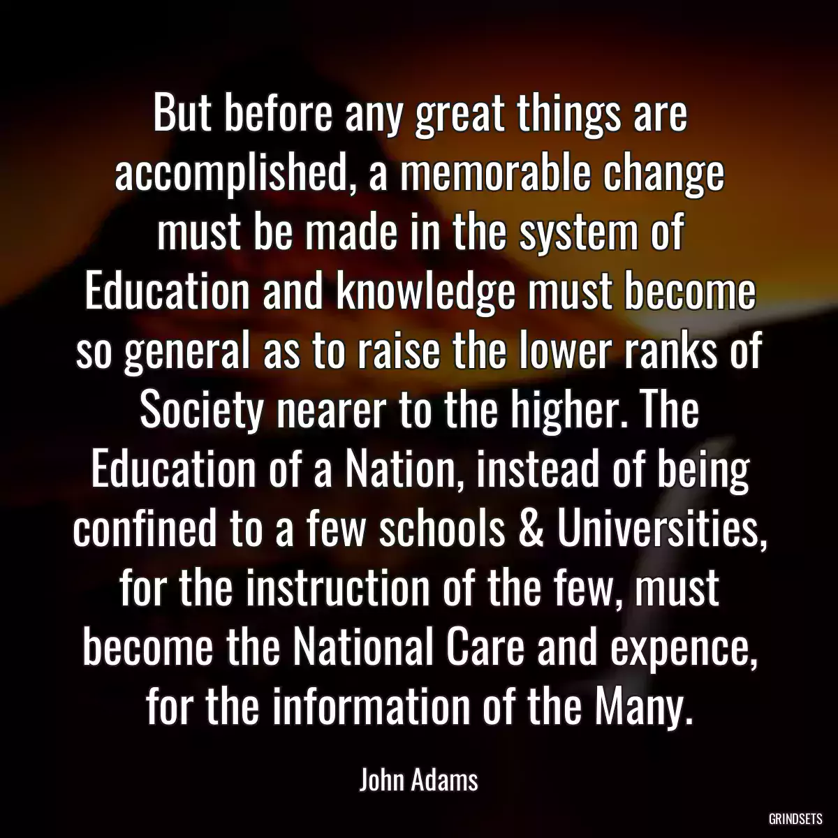 But before any great things are accomplished, a memorable change must be made in the system of Education and knowledge must become so general as to raise the lower ranks of Society nearer to the higher. The Education of a Nation, instead of being confined to a few schools & Universities, for the instruction of the few, must become the National Care and expence, for the information of the Many.