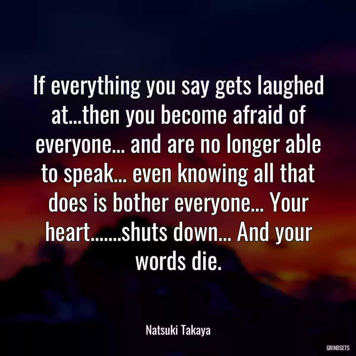 If everything you say gets laughed at...then you become afraid of everyone... and are no longer able to speak... even knowing all that does is bother everyone... Your heart.......shuts down... And your words die.