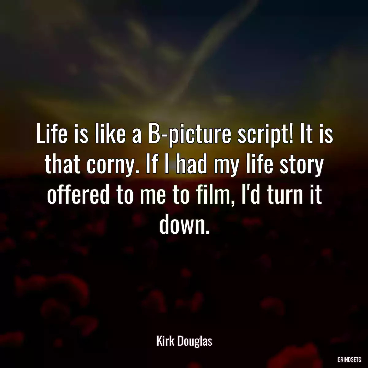 Life is like a B-picture script! It is that corny. If I had my life story offered to me to film, I\'d turn it down.