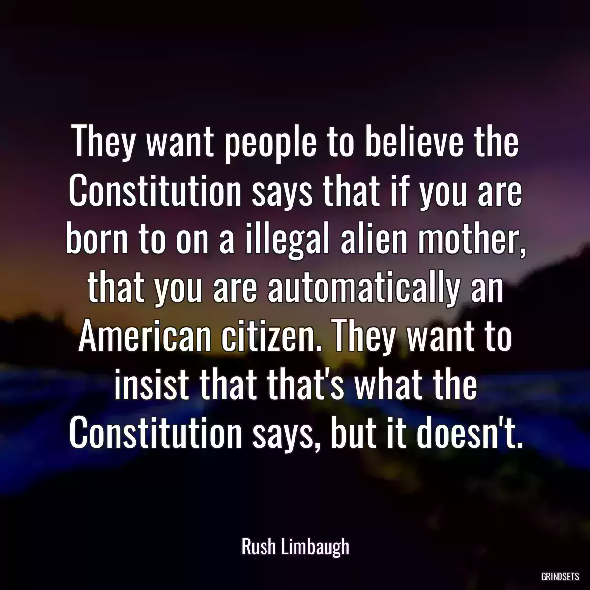 They want people to believe the Constitution says that if you are born to on a illegal alien mother, that you are automatically an American citizen. They want to insist that that\'s what the Constitution says, but it doesn\'t.