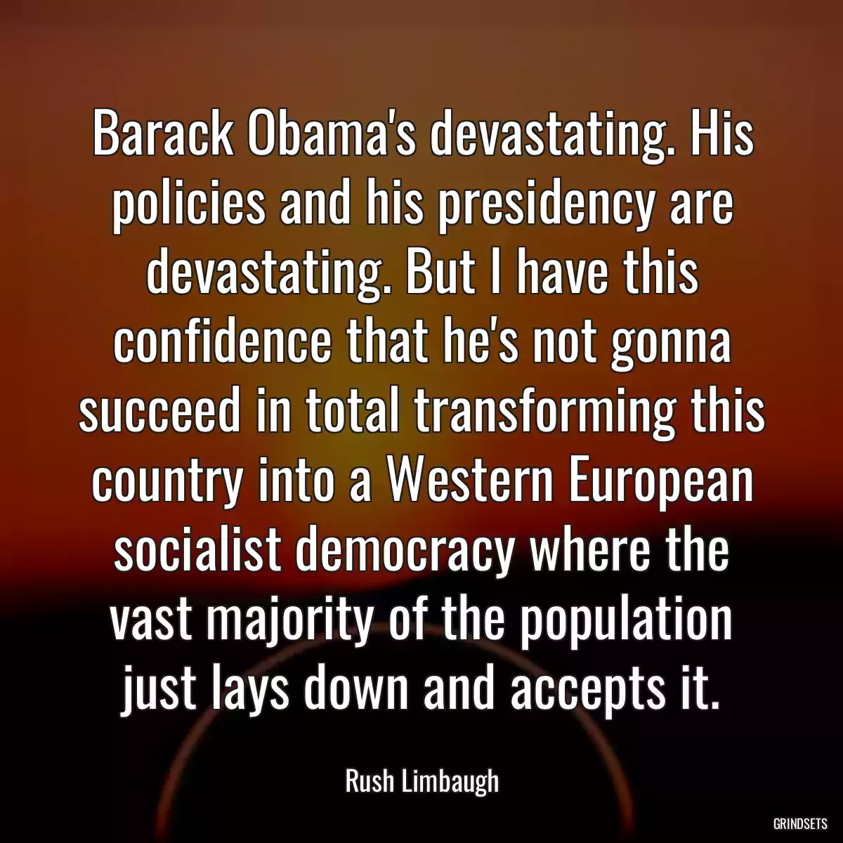 Barack Obama\'s devastating. His policies and his presidency are devastating. But I have this confidence that he\'s not gonna succeed in total transforming this country into a Western European socialist democracy where the vast majority of the population just lays down and accepts it.