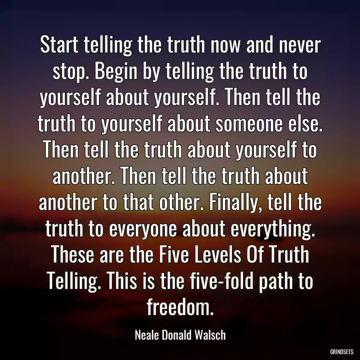 Start telling the truth now and never stop. Begin by telling the truth to yourself about yourself. Then tell the truth to yourself about someone else. Then tell the truth about yourself to another. Then tell the truth about another to that other. Finally, tell the truth to everyone about everything. These are the Five Levels Of Truth Telling. This is the five-fold path to freedom.