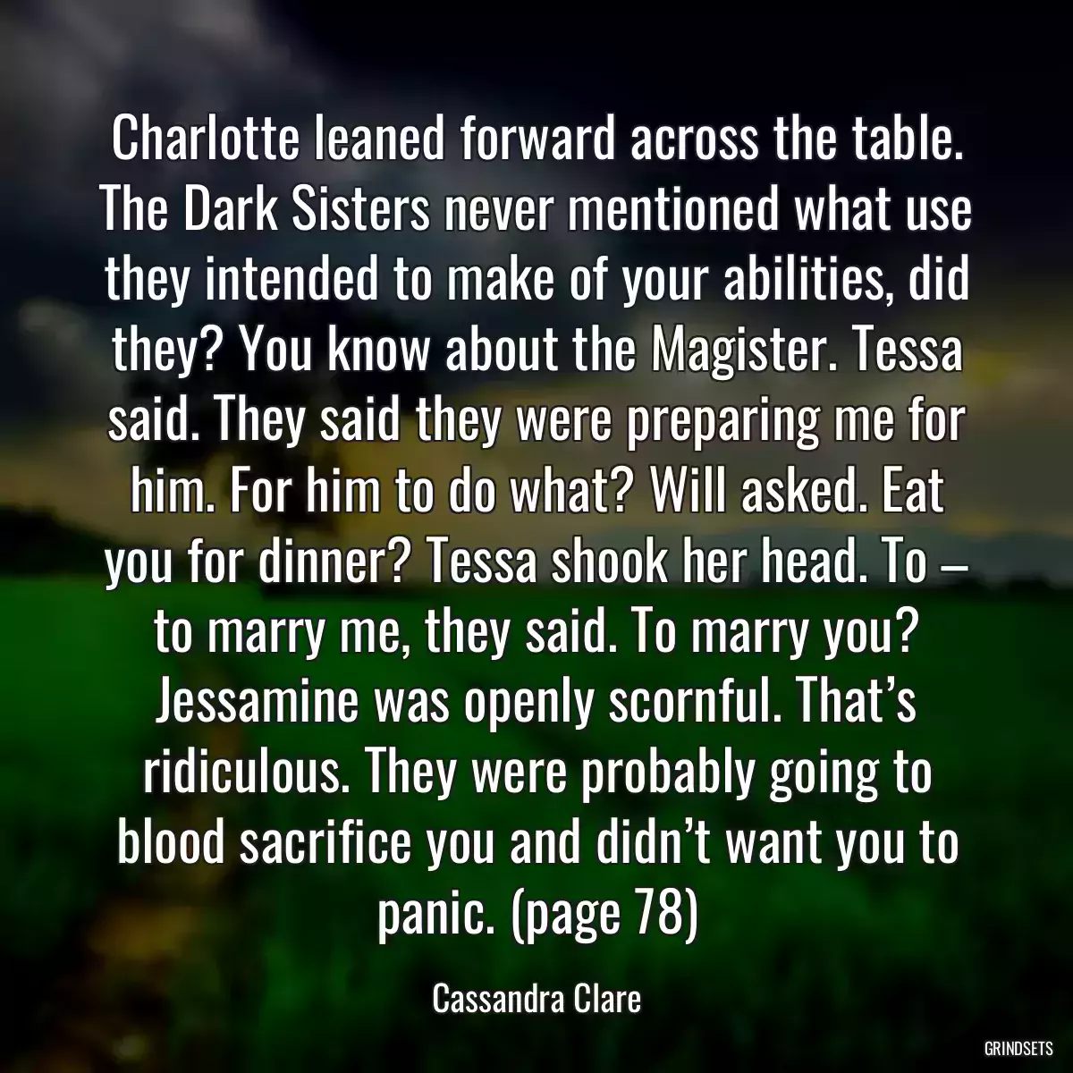 Charlotte leaned forward across the table. The Dark Sisters never mentioned what use they intended to make of your abilities, did they? You know about the Magister. Tessa said. They said they were preparing me for him. For him to do what? Will asked. Eat you for dinner? Tessa shook her head. To – to marry me, they said. To marry you? Jessamine was openly scornful. That’s ridiculous. They were probably going to blood sacrifice you and didn’t want you to panic. (page 78)