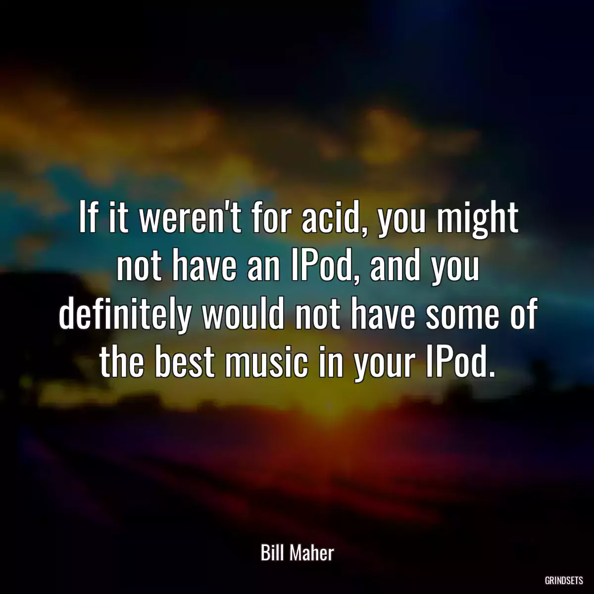 If it weren\'t for acid, you might not have an IPod, and you definitely would not have some of the best music in your IPod.