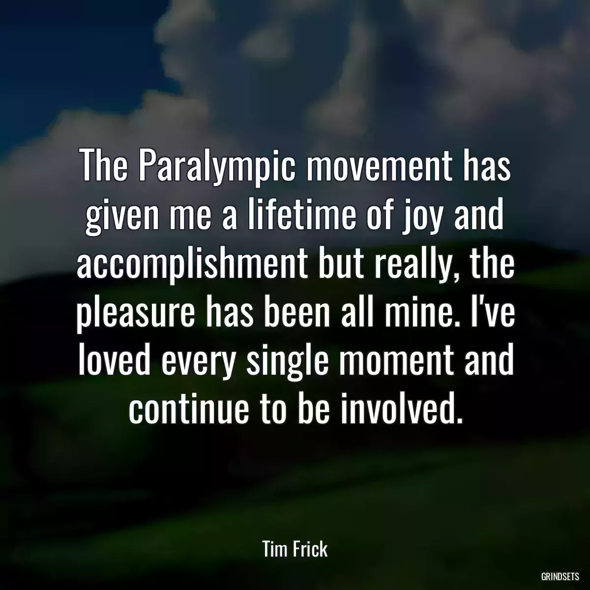 The Paralympic movement has given me a lifetime of joy and accomplishment but really, the pleasure has been all mine. I\'ve loved every single moment and continue to be involved.