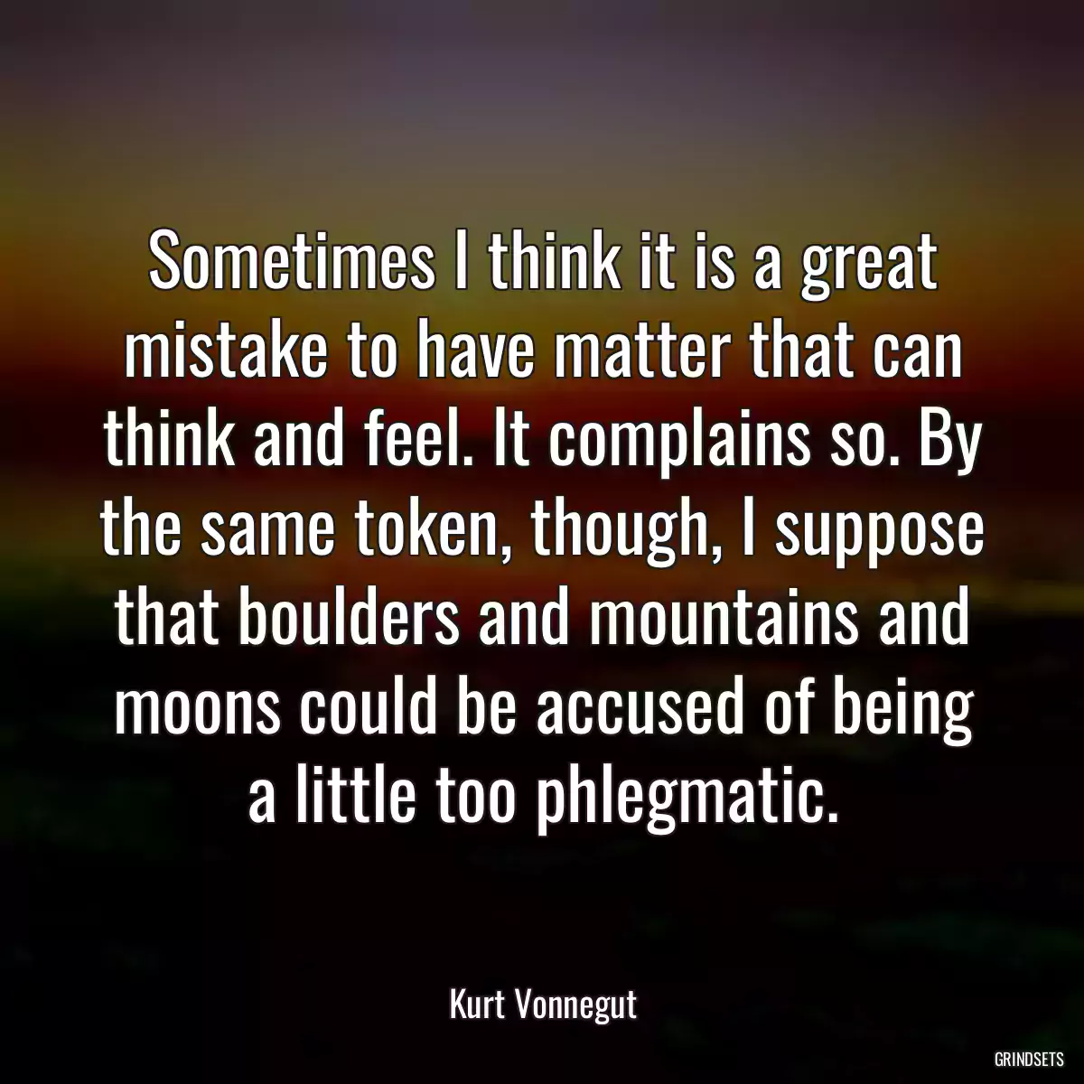 Sometimes I think it is a great mistake to have matter that can think and feel. It complains so. By the same token, though, I suppose that boulders and mountains and moons could be accused of being a little too phlegmatic.