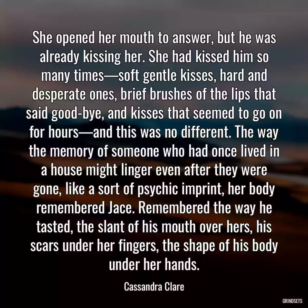 She opened her mouth to answer, but he was already kissing her. She had kissed him so many times—soft gentle kisses, hard and desperate ones, brief brushes of the lips that said good-bye, and kisses that seemed to go on for hours—and this was no different. The way the memory of someone who had once lived in a house might linger even after they were gone, like a sort of psychic imprint, her body remembered Jace. Remembered the way he tasted, the slant of his mouth over hers, his scars under her fingers, the shape of his body under her hands.