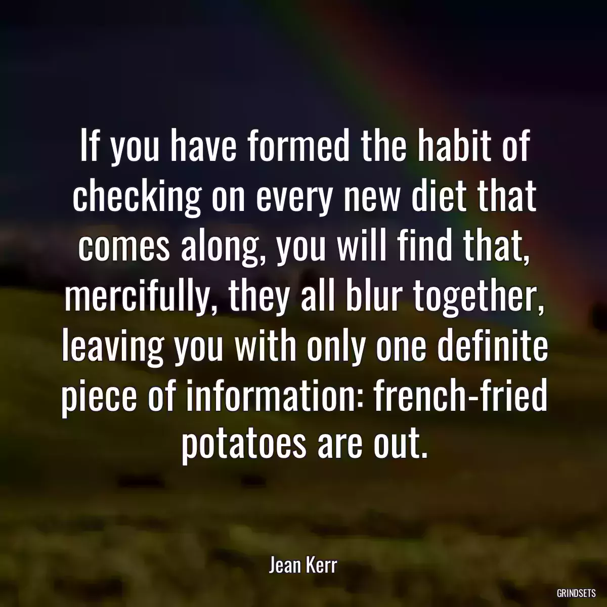 If you have formed the habit of checking on every new diet that comes along, you will find that, mercifully, they all blur together, leaving you with only one definite piece of information: french-fried potatoes are out.