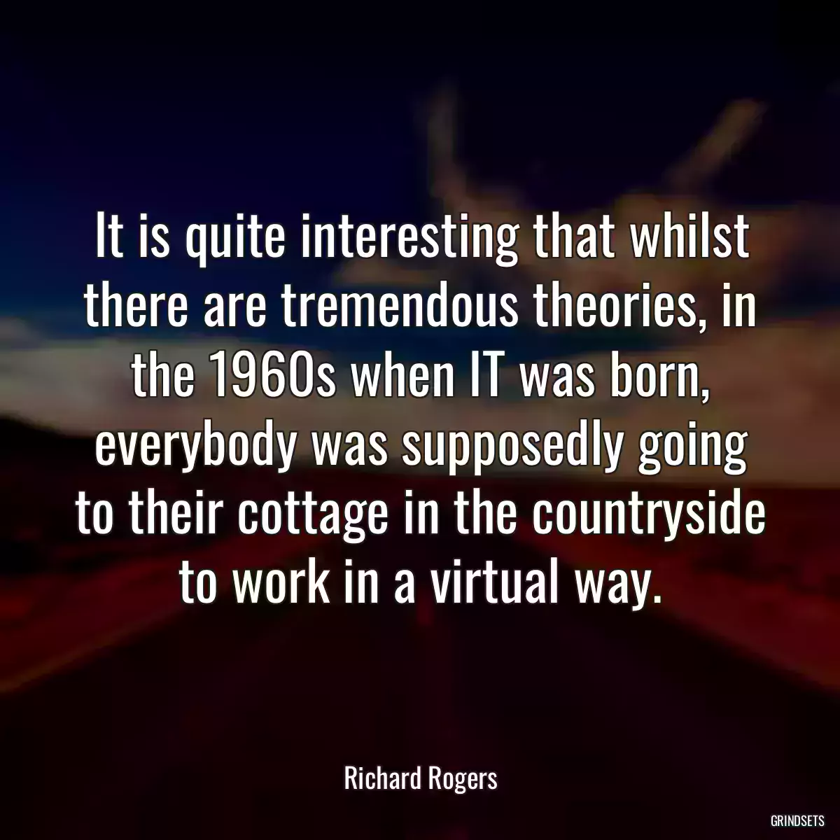 It is quite interesting that whilst there are tremendous theories, in the 1960s when IT was born, everybody was supposedly going to their cottage in the countryside to work in a virtual way.