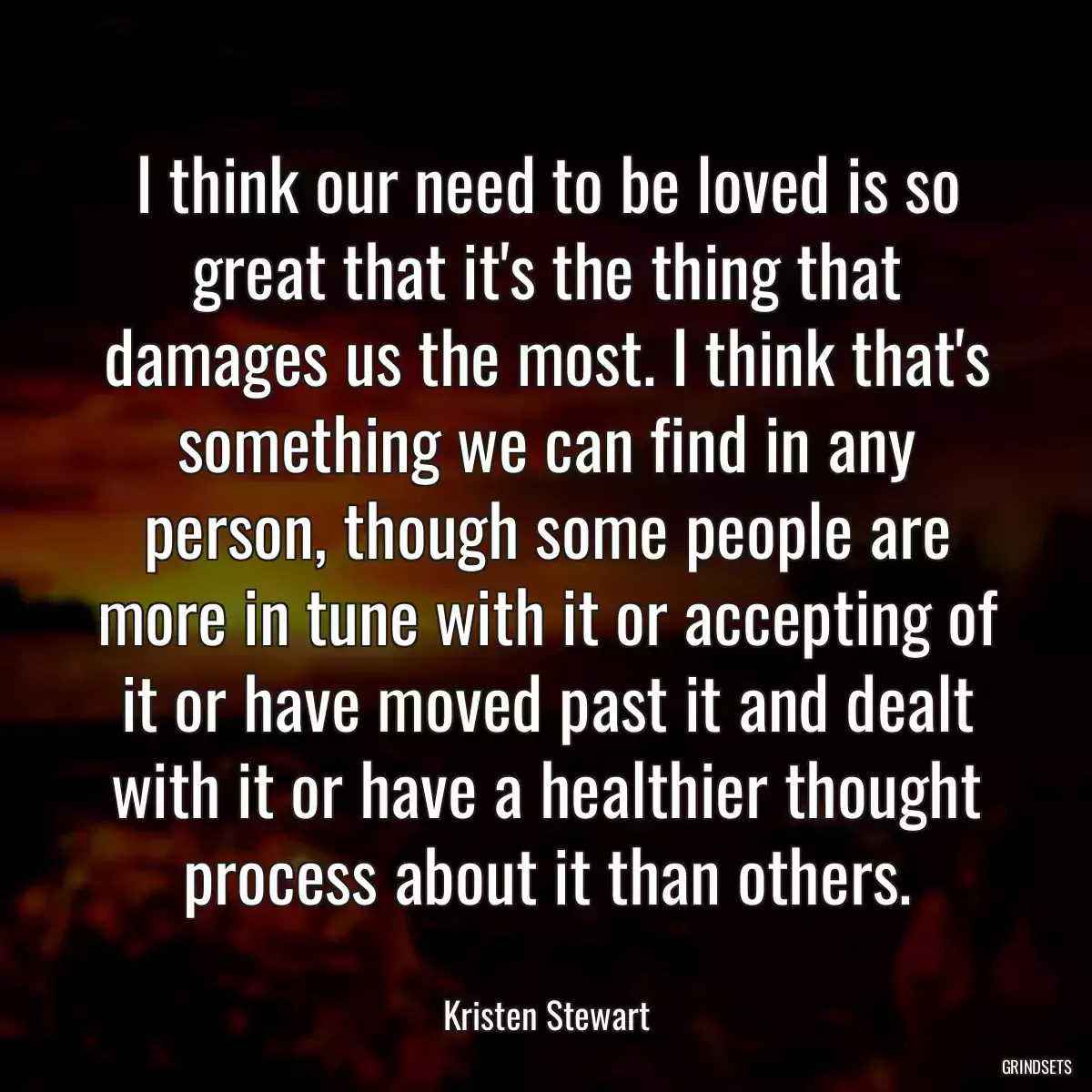 I think our need to be loved is so great that it\'s the thing that damages us the most. I think that\'s something we can find in any person, though some people are more in tune with it or accepting of it or have moved past it and dealt with it or have a healthier thought process about it than others.