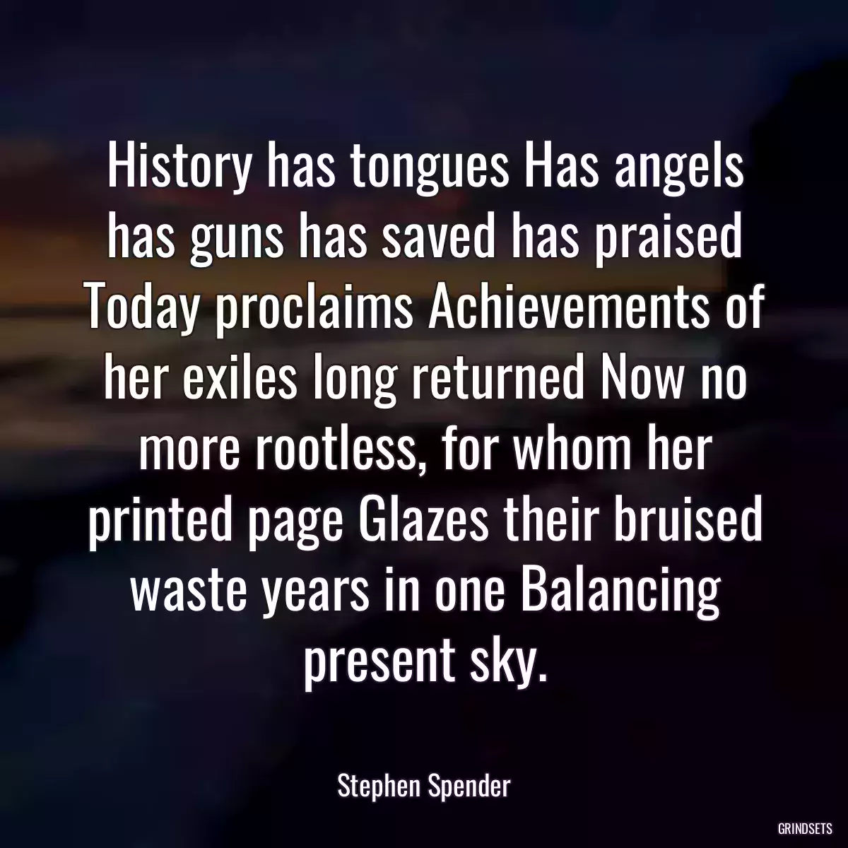 History has tongues Has angels has guns has saved has praised Today proclaims Achievements of her exiles long returned Now no more rootless, for whom her printed page Glazes their bruised waste years in one Balancing present sky.