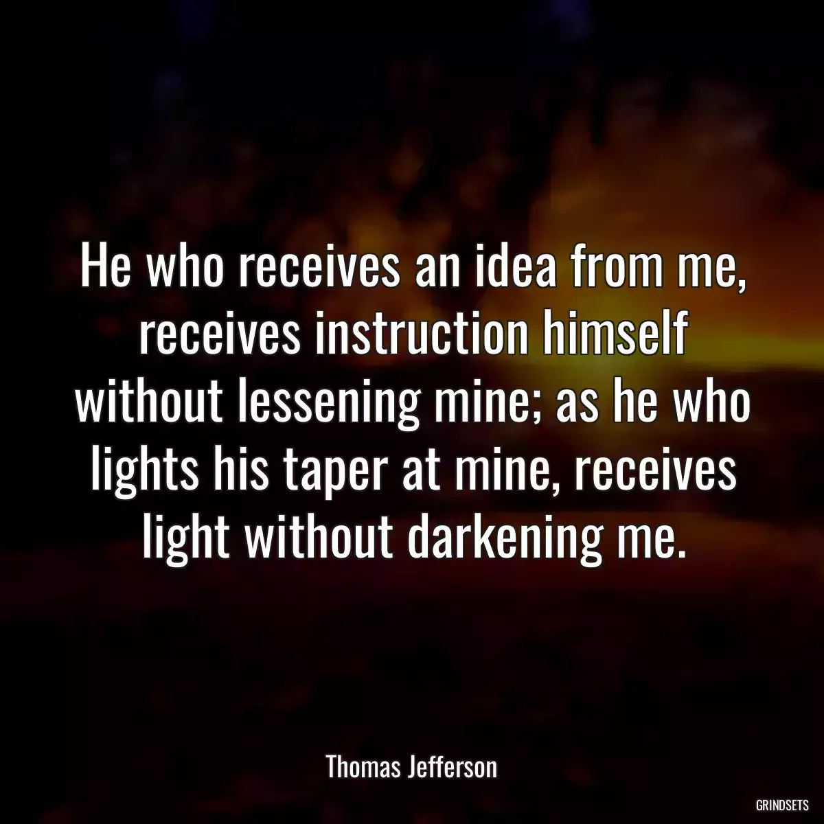 He who receives an idea from me, receives instruction himself without lessening mine; as he who lights his taper at mine, receives light without darkening me.