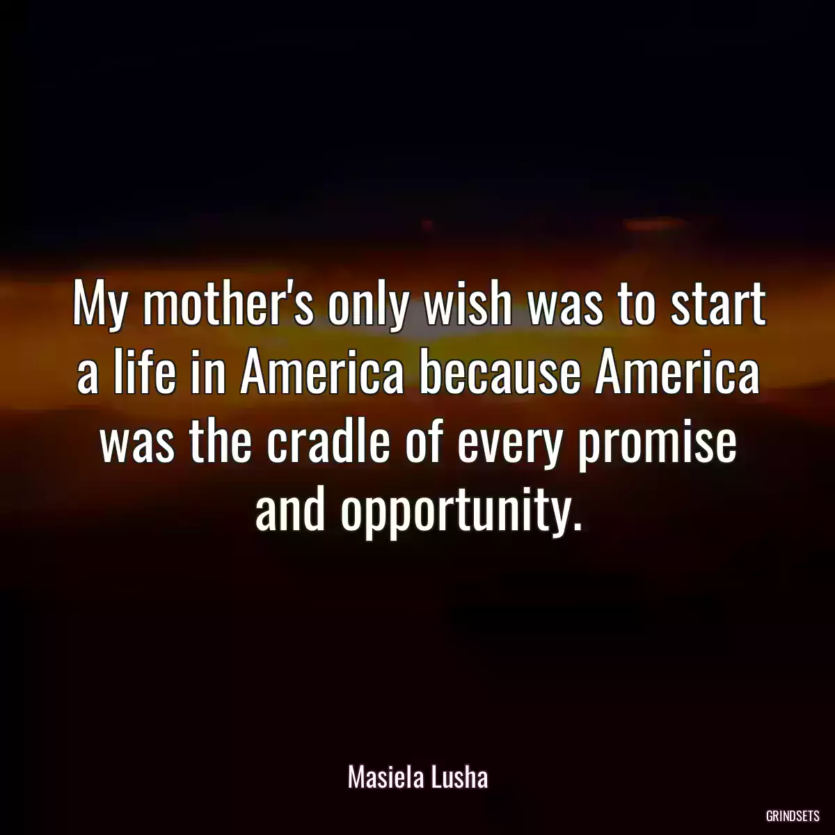 My mother\'s only wish was to start a life in America because America was the cradle of every promise and opportunity.