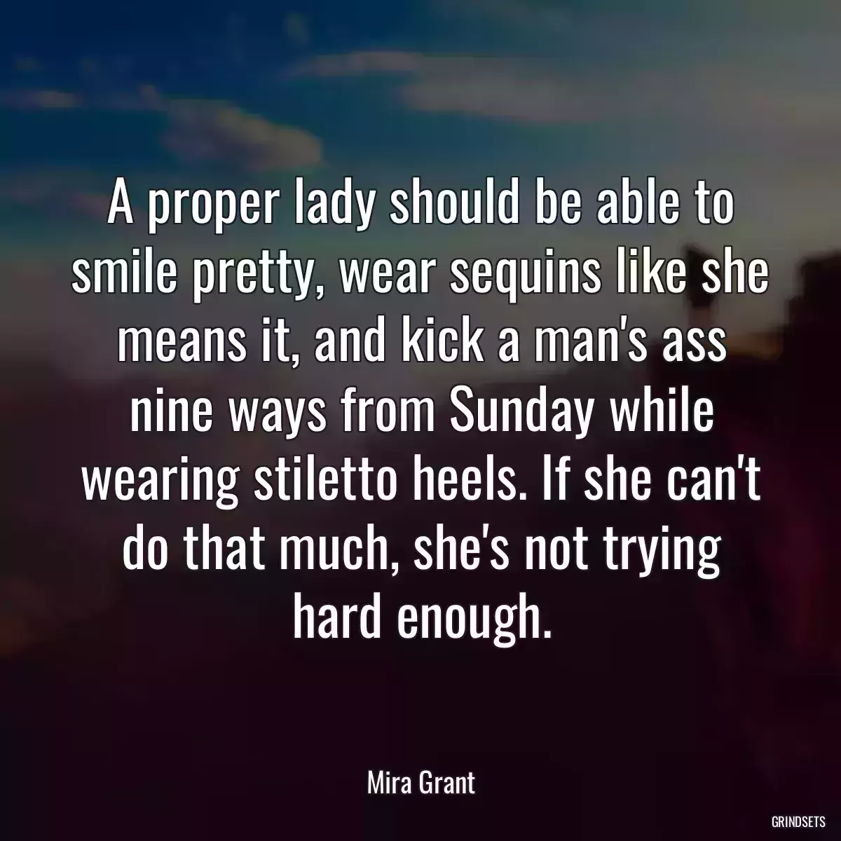 A proper lady should be able to smile pretty, wear sequins like she means it, and kick a man\'s ass nine ways from Sunday while wearing stiletto heels. If she can\'t do that much, she\'s not trying hard enough.