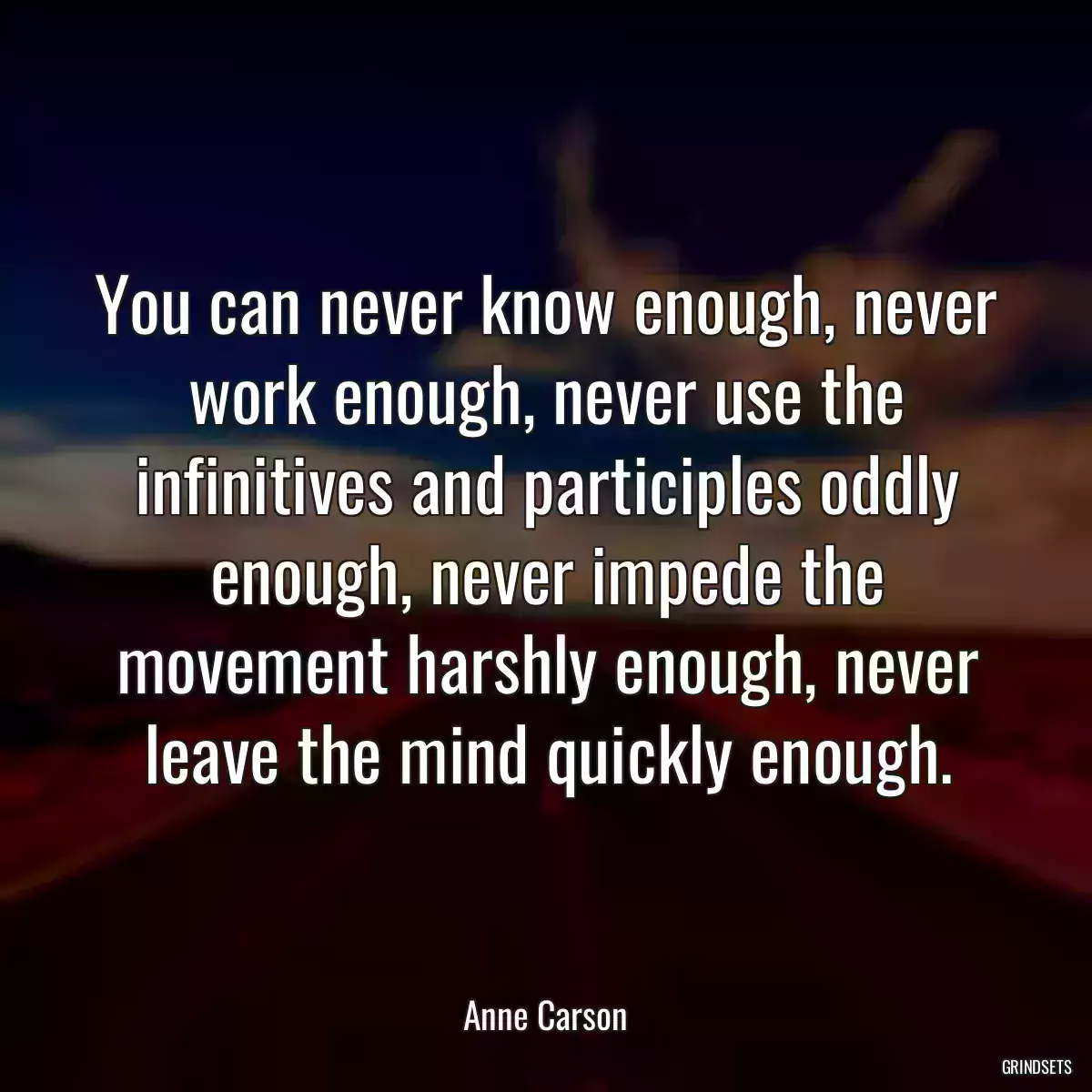 You can never know enough, never work enough, never use the infinitives and participles oddly enough, never impede the movement harshly enough, never leave the mind quickly enough.