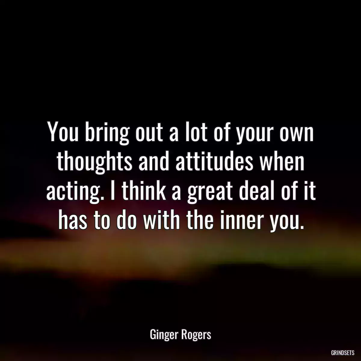 You bring out a lot of your own thoughts and attitudes when acting. I think a great deal of it has to do with the inner you.