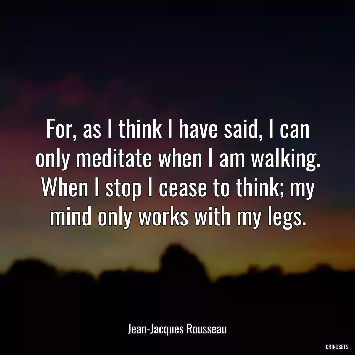 For, as I think I have said, I can only meditate when I am walking. When I stop I cease to think; my mind only works with my legs.