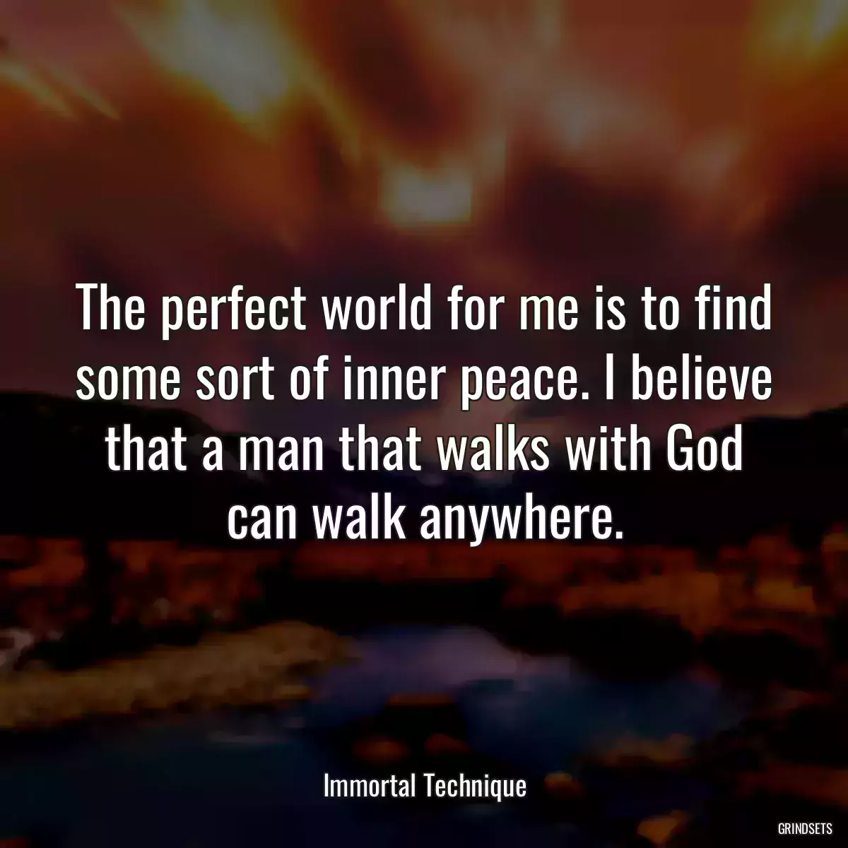 The perfect world for me is to find some sort of inner peace. I believe that a man that walks with God can walk anywhere.