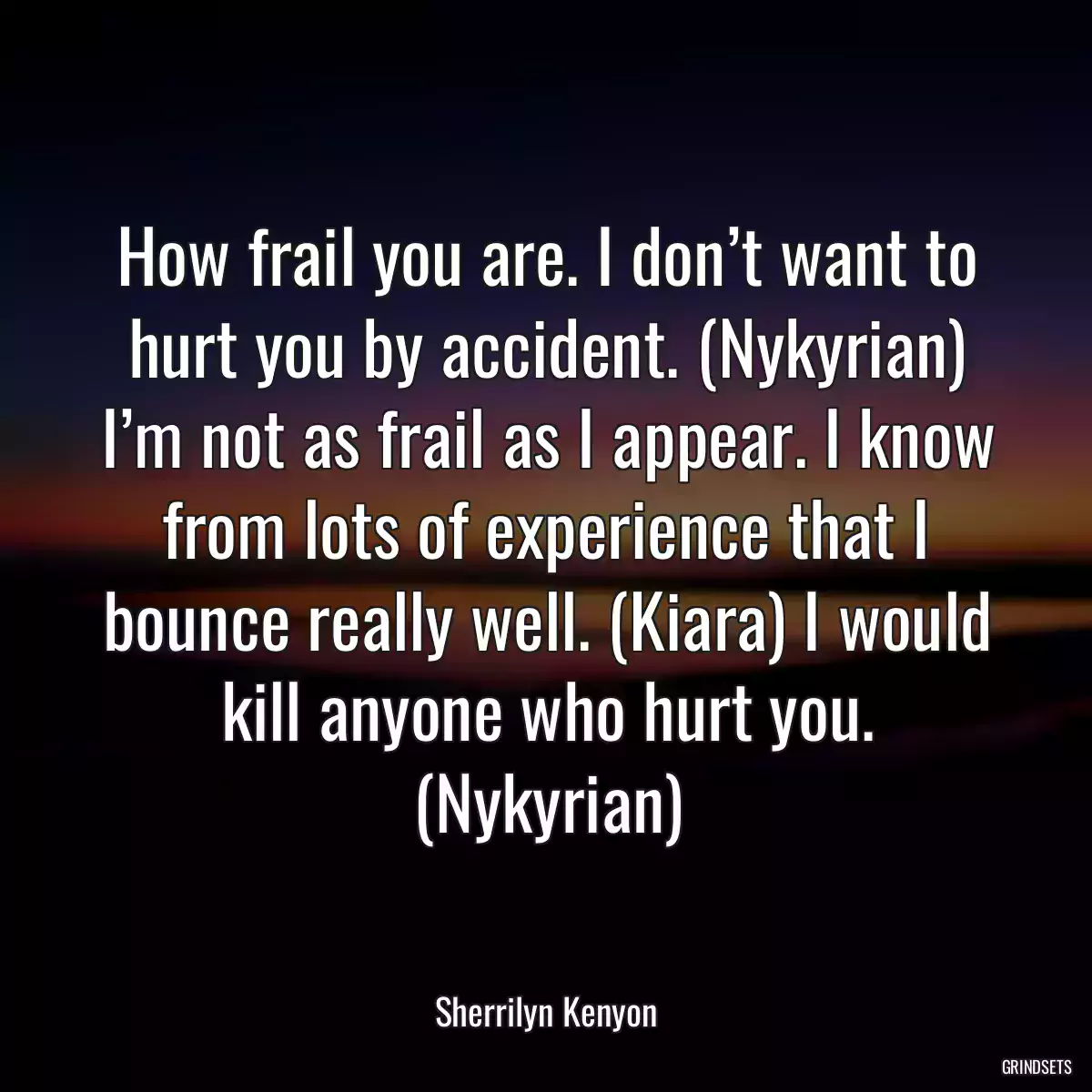 How frail you are. I don’t want to hurt you by accident. (Nykyrian) I’m not as frail as I appear. I know from lots of experience that I bounce really well. (Kiara) I would kill anyone who hurt you. (Nykyrian)