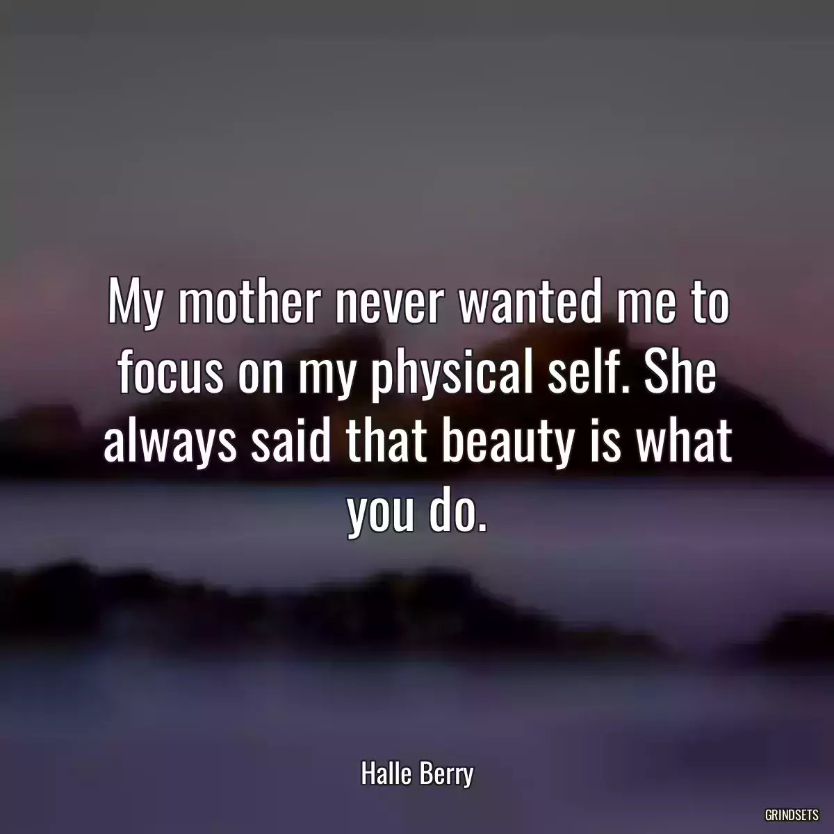 My mother never wanted me to focus on my physical self. She always said that beauty is what you do.