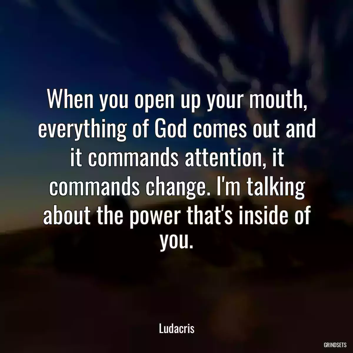 When you open up your mouth, everything of God comes out and it commands attention, it commands change. I\'m talking about the power that\'s inside of you.