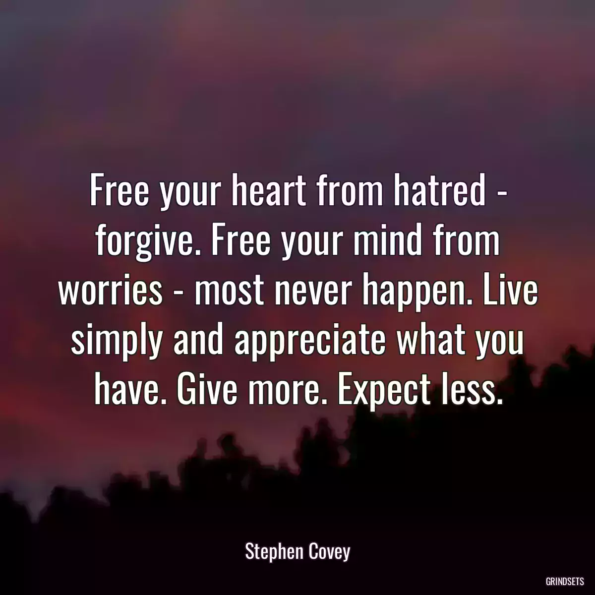 Free your heart from hatred - forgive. Free your mind from worries - most never happen. Live simply and appreciate what you have. Give more. Expect less.