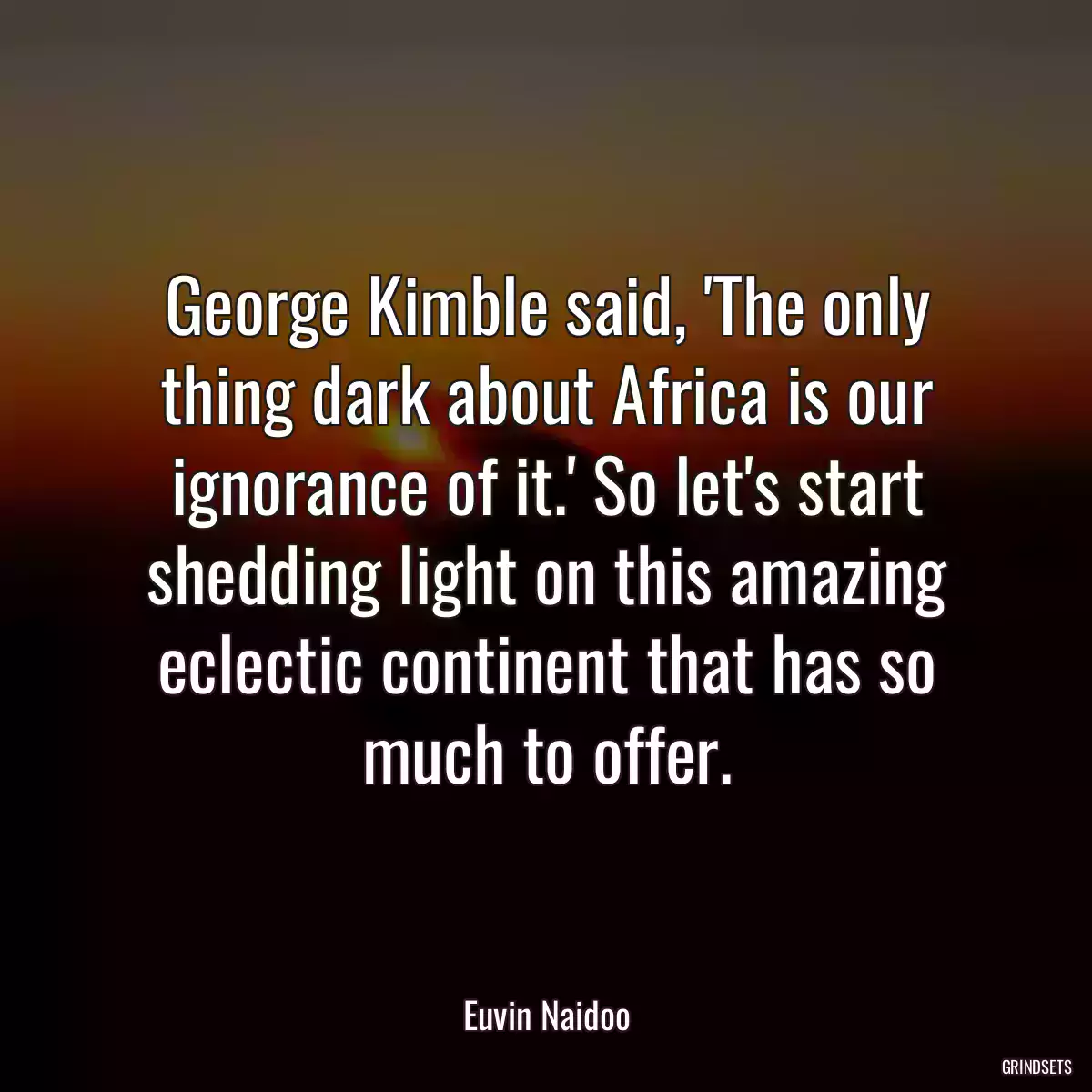 George Kimble said, \'The only thing dark about Africa is our ignorance of it.\' So let\'s start shedding light on this amazing eclectic continent that has so much to offer.