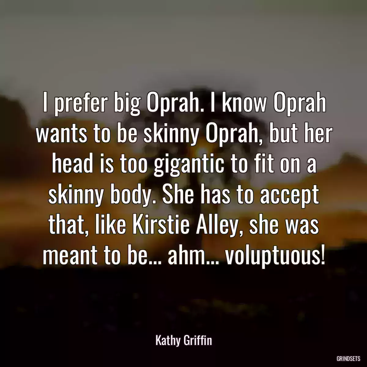 I prefer big Oprah. I know Oprah wants to be skinny Oprah, but her head is too gigantic to fit on a skinny body. She has to accept that, like Kirstie Alley, she was meant to be... ahm... voluptuous!